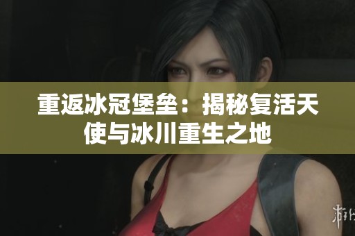 重返冰冠堡垒：揭秘复活天使与冰川重生之地
