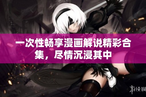 一次性畅享漫画解说精彩合集，尽情沉浸其中