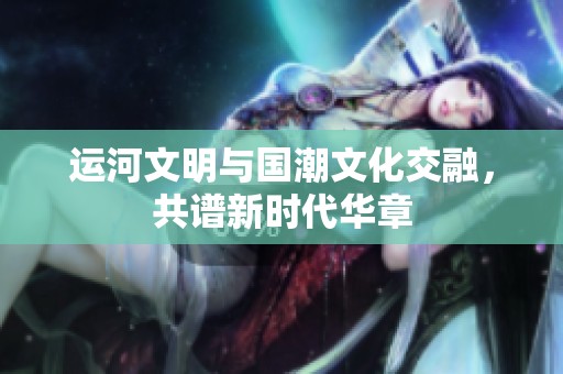 运河文明与国潮文化交融，共谱新时代华章