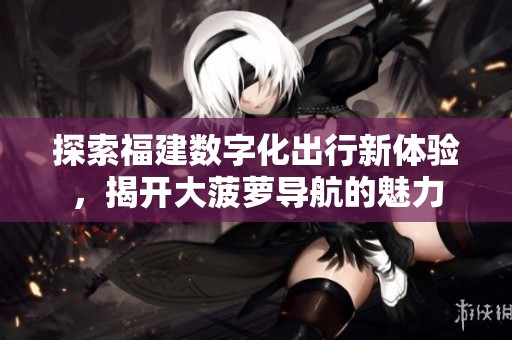 探索福建数字化出行新体验，揭开大菠萝导航的魅力