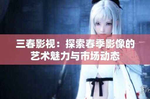 三春影视：探索春季影像的艺术魅力与市场动态