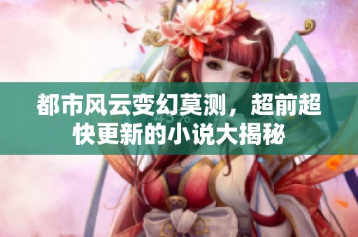 都市风云变幻莫测，超前超快更新的小说大揭秘