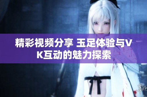 精彩视频分享 玉足体验与VK互动的魅力探索