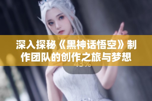 深入探秘《黑神话悟空》制作团队的创作之旅与梦想
