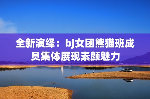 全新演绎：bj女团熊猫班成员集体展现素颜魅力