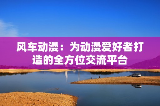 风车动漫：为动漫爱好者打造的全方位交流平台