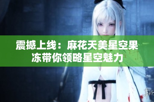 震撼上线：麻花天美星空果冻带你领略星空魅力