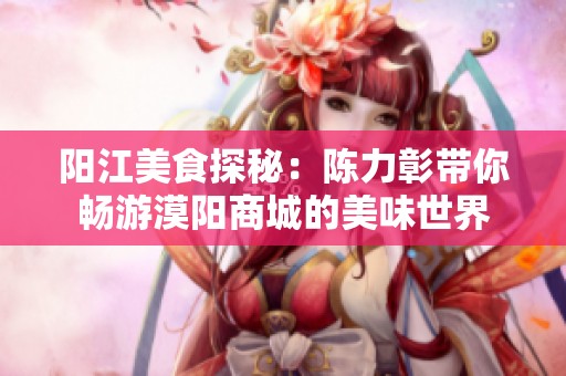 阳江美食探秘：陈力彰带你畅游漠阳商城的美味世界