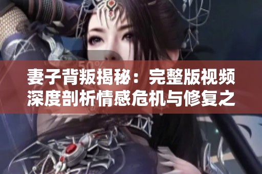 妻子背叛揭秘：完整版视频深度剖析情感危机与修复之路