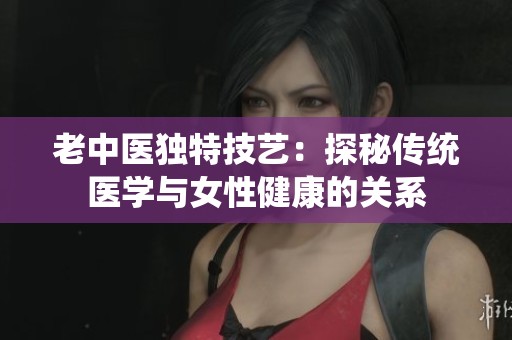 老中医独特技艺：探秘传统医学与女性健康的关系