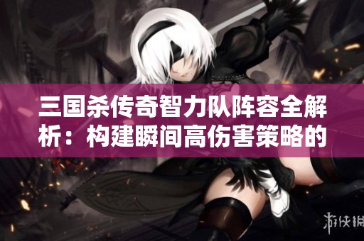三国杀传奇智力队阵容全解析：构建瞬间高伤害策略的方法