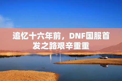 追忆十六年前，DNF国服首发之路艰辛重重