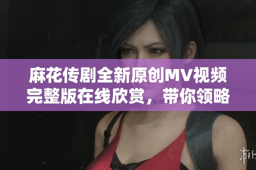 麻花传剧全新原创MV视频完整版在线欣赏，带你领略精彩内容