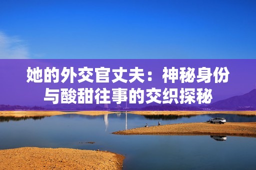 她的外交官丈夫：神秘身份与酸甜往事的交织探秘