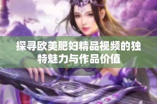 探寻欧美肥妇精品视频的独特魅力与作品价值