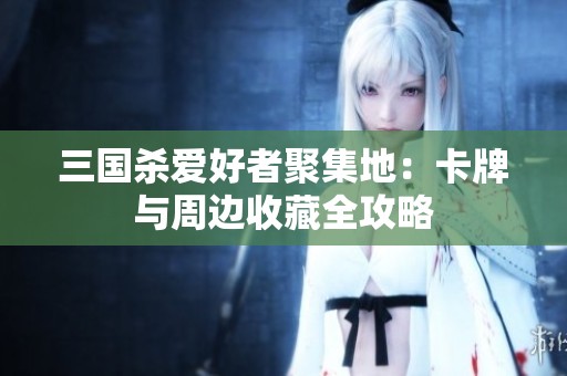 三国杀爱好者聚集地：卡牌与周边收藏全攻略
