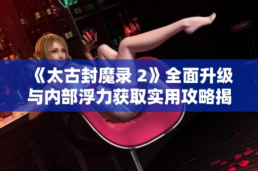 《太古封魔录 2》全面升级与内部浮力获取实用攻略揭秘