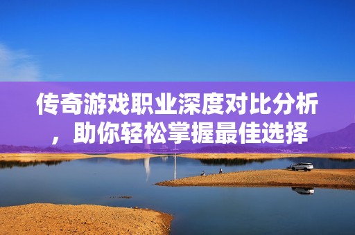 传奇游戏职业深度对比分析，助你轻松掌握最佳选择