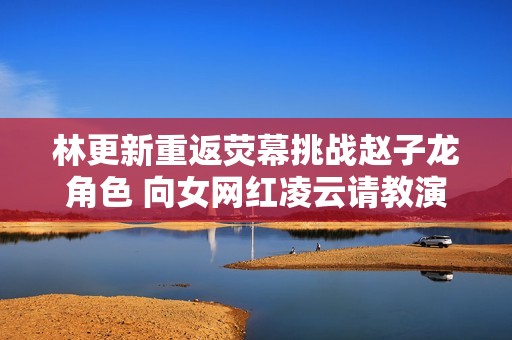 林更新重返荧幕挑战赵子龙角色 向女网红凌云请教演技