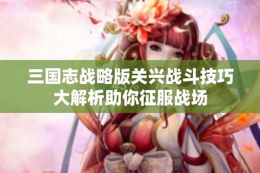 三国志战略版关兴战斗技巧大解析助你征服战场