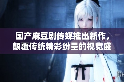 国产麻豆剧传媒推出新作，颠覆传统精彩纷呈的视觉盛宴