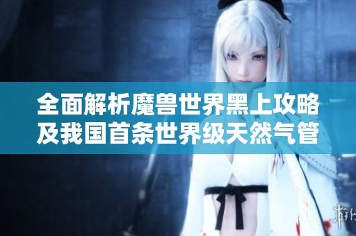 全面解析魔兽世界黑上攻略及我国首条世界级天然气管道全线贯通动态