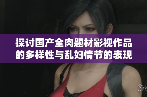 探讨国产全肉题材影视作品的多样性与乱妇情节的表现形式