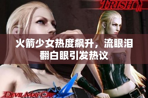 火箭少女热度飙升，流眼泪翻白眼引发热议