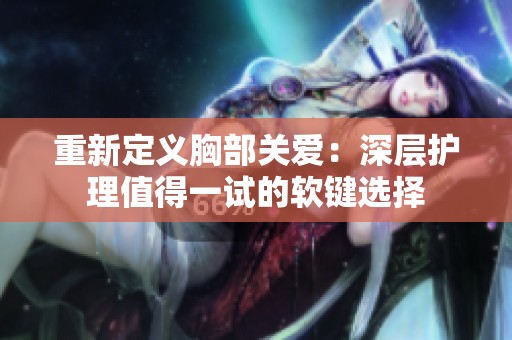 重新定义胸部关爱：深层护理值得一试的软键选择