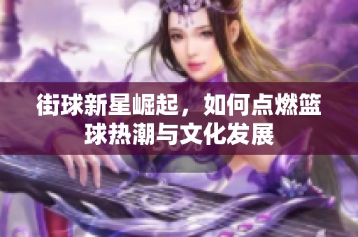 街球新星崛起，如何点燃篮球热潮与文化发展