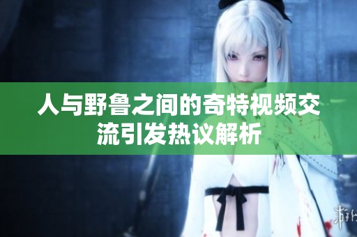人与野鲁之间的奇特视频交流引发热议解析
