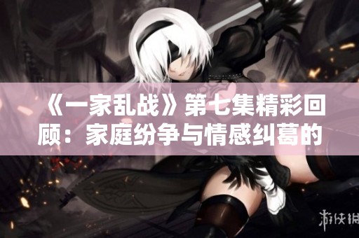 《一家乱战》第七集精彩回顾：家庭纷争与情感纠葛的开端