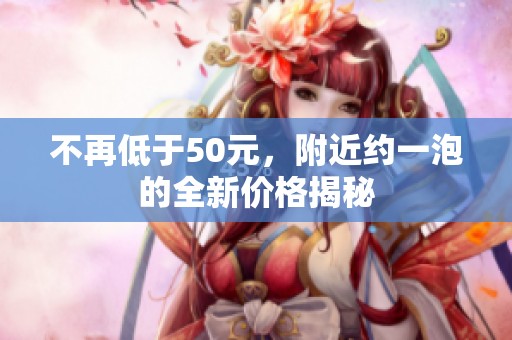 不再低于50元，附近约一泡的全新价格揭秘