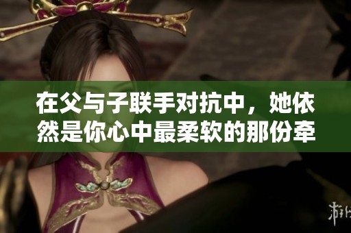 在父与子联手对抗中，她依然是你心中最柔软的那份牵挂