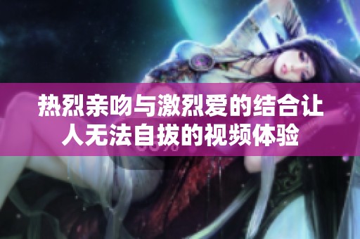 热烈亲吻与激烈爱的结合让人无法自拔的视频体验
