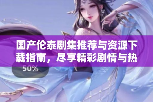 国产伦泰剧集推荐与资源下载指南，尽享精彩剧情与热辣话题