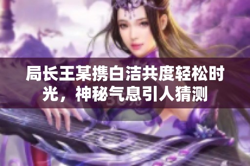 局长王某携白洁共度轻松时光，神秘气息引人猜测