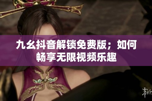 九幺抖音解锁免费版；如何畅享无限视频乐趣