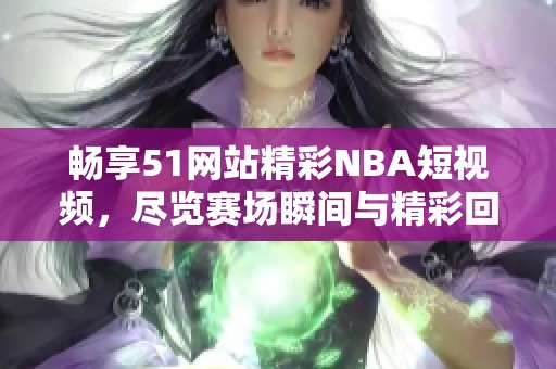 畅享51网站精彩NBA短视频，尽览赛场瞬间与精彩回放
