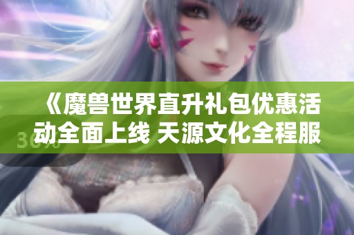 《魔兽世界直升礼包优惠活动全面上线 天源文化全程服务保障》