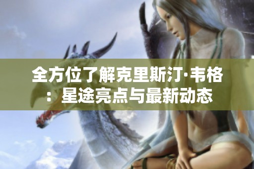 全方位了解克里斯汀·韦格：星途亮点与最新动态
