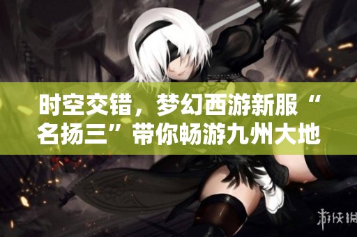 时空交错，梦幻西游新服“名扬三”带你畅游九州大地！