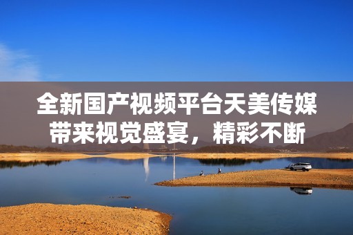 全新国产视频平台天美传媒带来视觉盛宴，精彩不断
