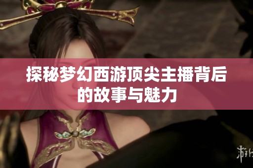 探秘梦幻西游顶尖主播背后的故事与魅力