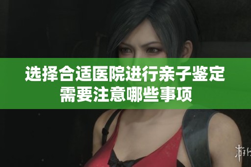 选择合适医院进行亲子鉴定需要注意哪些事项