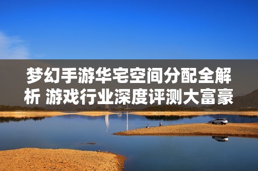 梦幻手游华宅空间分配全解析 游戏行业深度评测大富豪体验
