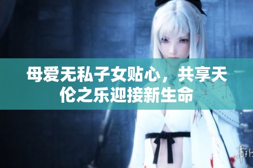 母爱无私子女贴心，共享天伦之乐迎接新生命