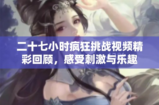 二十七小时疯狂挑战视频精彩回顾，感受刺激与乐趣