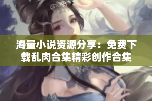 海量小说资源分享：免费下载乱肉合集精彩创作合集