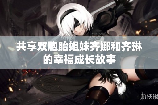 共享双胞胎姐妹齐娜和齐琳的幸福成长故事